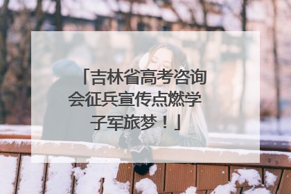 吉林省高考咨询会征兵宣传点燃学子军旅梦！